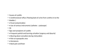• Causes of cystitis
• • Urethrovesical reflux ( flowing back of urine from urethra in to the
• bladder )
• • Fecal contamination
• • Use of various instruments (catheter , cystosope)
• 90
• Sign and symptoms of cystitis
• • Frequent painful and burning urination (urgency and dysuria)
• • Bearing down sensation during micturation
• • Pain at suprapubic area
• • Hematuria
• • Back pain and fever
 