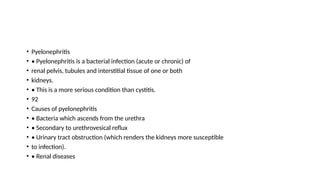 • Pyelonephritis
• • Pyelonephritis is a bacterial infection (acute or chronic) of
• renal pelvis, tubules and interstitial tissue of one or both
• kidneys.
• • This is a more serious condition than cystitis.
• 92
• Causes of pyelonephritis
• • Bacteria which ascends from the urethra
• • Secondary to urethrovesical reflux
• • Urinary tract obstruction (which renders the kidneys more susceptible
• to infection).
• • Renal diseases
 