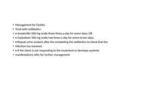 • Management for Cystitis
• Treat with antibiotics
• • Amoxicillin 500 mg orally three times a day for seven days; OR
• • Cephalexin 500 mg orally two times a day for seven to ten days.
• • Repeat urine analysis after the completing the antibiotics to check that the
• infection has resolved.
• • If the client is not responding to the treatment or develops systemic
• manifestations refer for further management
 