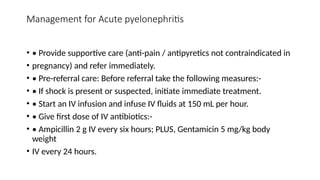 Management for Acute pyelonephritis
• • Provide supportive care (anti-pain / antipyretics not contraindicated in
• pregnancy) and refer immediately.
• • Pre-referral care: Before referral take the following measures:-
• • If shock is present or suspected, initiate immediate treatment.
• • Start an IV infusion and infuse IV fluids at 150 mL per hour.
• • Give first dose of IV antibiotics:-
• • Ampicillin 2 g IV every six hours; PLUS, Gentamicin 5 mg/kg body
weight
• IV every 24 hours.
 