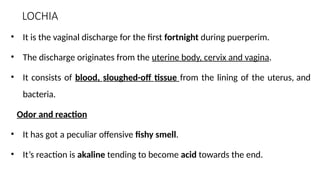 LOCHIA
• It is the vaginal discharge for the first fortnight during puerperim.
• The discharge originates from the uterine body, cervix and vagina.
• It consists of blood, sloughed-off tissue from the lining of the uterus, and
bacteria.
Odor and reaction
• It has got a peculiar offensive fishy smell.
• It’s reaction is akaline tending to become acid towards the end.
 