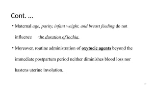 Cont. …
17
• Maternal age, parity, infant weight, and breast feeding do not
influence the duration of lochia.
• Moreover, routine administration of oxytocic agents beyond the
immediate postpartum period neither diminishes blood loss nor
hastens uterine involution.
 