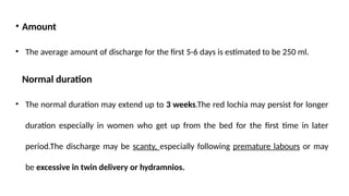 • Amount
• The average amount of discharge for the first 5-6 days is estimated to be 250 ml.
Normal duration
• The normal duration may extend up to 3 weeks.The red lochia may persist for longer
duration especially in women who get up from the bed for the first time in later
period.The discharge may be scanty, especially following premature labours or may
be excessive in twin delivery or hydramnios.
 