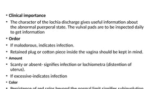 • Clinical importance
• The character of the lochia discharge gives useful information about
the abnormal puerperal state. The vulval pads are to be inspected daily
to get information
• Ordor
• If malodorous, indicates infection.
• Retained plug or cotton piece inside the vagina should be kept in mind.
• Amount
• Scanty or absent- signifies infection or lochiometra (distention of
uterus).
• If excessive-indicates infection
• Color
 