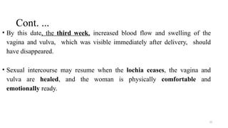 Cont. ...
23
• By this date, the third week, increased blood flow and swelling of the
vagina and vulva, which was visible immediately after delivery, should
have disappeared.
• Sexual intercourse may resume when the lochia ceases, the vagina and
vulva are healed, and the woman is physically comfortable and
emotionally ready.
 