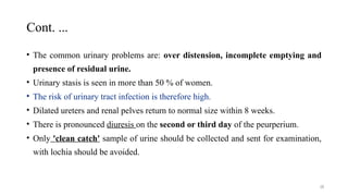 Cont. ...
28
• The common urinary problems are: over distension, incomplete emptying and
presence of residual urine.
• Urinary stasis is seen in more than 50 % of women.
• The risk of urinary tract infection is therefore high.
• Dilated ureters and renal pelves return to normal size within 8 weeks.
• There is pronounced diuresis on the second or third day of the peurperium.
• Only 'clean catch' sample of urine should be collected and sent for examination,
with lochia should be avoided.
 