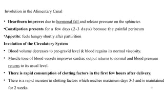 Involution in the Alimentary Canal
29
• Heartburn improves due to hormonal fall and release pressure on the sphincter.
•Constipation presents for a few days (2-3 days) because the painful perineum
•Appetite: feels hungry shortly after parturition
Involution of the Circulatory System
• Blood volume decreases to pre-gravid level & blood regains its normal viscosity.
• Muscle tone of blood vessels improves cardiac output returns to normal and blood pressure
returns to its usual level.
• There is rapid consumption of clotting factors in the first few hours after delivery.
• There is a rapid increase in clotting factors which reaches maximum days 3-5 and is maintained
for 2 weeks.
 
