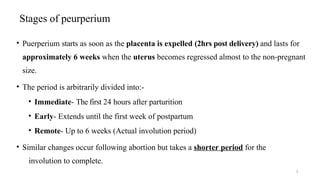 Stages of peurperium
3
• Puerperium starts as soon as the placenta is expelled (2hrs post delivery) and lasts for
approximately 6 weeks when the uterus becomes regressed almost to the non-pregnant
size.
• The period is arbitrarily divided into:-
• Immediate- The first 24 hours after parturition
• Early- Extends until the first week of postpartum
• Remote- Up to 6 weeks (Actual involution period)
• Similar changes occur following abortion but takes a shorter period for the
involution to complete.
 