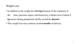 Weight Loss
35
• In addition to the weight loss (5-6 kg) because of the expulsion of
the fetus, placenta, liquor, and blood loss, a further loss of about 2
kg occurs during puerperium chiefly caused by diuresis.
• This weight loss may continue up to 6 months of delivery
 