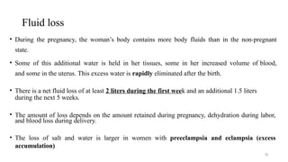 Fluid loss
36
• During the pregnancy, the woman’s body contains more body fluids than in the non-pregnant
state.
• Some of this additional water is held in her tissues, some in her increased volume of blood,
and some in the uterus. This excess water is rapidly eliminated after the birth.
• There is a net fluid loss of at least 2 liters during the first week and an additional 1.5 liters
during the next 5 weeks.
• The amount of loss depends on the amount retained during pregnancy, dehydration during labor,
and blood loss during delivery.
• The loss of salt and water is larger in women with preeclampsia and eclampsia (excess
accumulation)
 