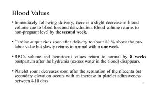 Blood Values
37
• Immediately following delivery, there is a slight decrease in blood
volume due to blood loss and dehydration. Blood volume returns to
non-pregnant level by the second week.
• Cardiac output rises soon after delivery to about 80 % above the pre-
labor value but slowly returns to normal within one week
• RBCs volume and hematocrit values return to normal by 8 weeks
postpartum after the hydremia (excess water in the blood) disappears.
• Platelet count decreases soon after the separation of the placenta but
secondary elevation occurs with an increase in platelet adhesiveness
between 4-10 days
 