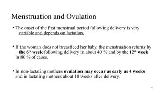 Menstruation and Ovulation
43
• The onset of the first menstrual period following delivery is very
variable and depends on lactation.
• If the woman does not breastfeed her baby, the menstruation returns by
the 6th
week following delivery in about 40 % and by the 12th
week
in 80 % of cases.
• In non-lactating mothers ovulation may occur as early as 4 weeks
and in lactating mothers about 10 weeks after delivery.
 