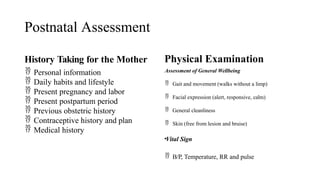Postnatal Assessment
History Taking for the Mother
 Personal information
 Daily habits and lifestyle
 Present pregnancy and labor
 Present postpartum period
 Previous obstetric history
 Contraceptive history and plan
 Medical history
Physical Examination
Assessment of General Wellbeing
 Gait and movement (walks without a limp)
 Facial expression (alert, responsive, calm)
 General cleanliness
 Skin (free from lesion and bruise)
•Vital Sign
 B/P, Temperature, RR and pulse
 