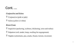 Cont. …
70
Conjunctiva and Sclera
 Conjunctiva (pink or pale)
 Sclera (yellow or white)
Breast Exam
 Inspection (puckering, scaliness, thickening, sores and rashes)
 Palpation (soft, tender, lump, swelling for engorgement)
 Nipples (colostrums, pus, cracks, fissure, lesions, inversion)
 