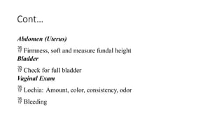 Cont…
Abdomen (Uterus)
 Firmness, soft and measure fundal height
Bladder
 Check for full bladder
Vaginal Exam
 Lochia: Amount, color, consistency, odor
 Bleeding
 