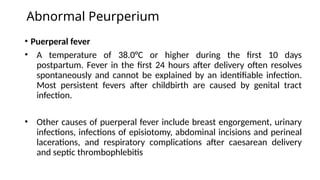Abnormal Peurperium
• Puerperal fever
• A temperature of 38.0°C or higher during the first 10 days
postpartum. Fever in the first 24 hours after delivery often resolves
spontaneously and cannot be explained by an identifiable infection.
Most persistent fevers after childbirth are caused by genital tract
infection.
• Other causes of puerperal fever include breast engorgement, urinary
infections, infections of episiotomy, abdominal incisions and perineal
lacerations, and respiratory complications after caesarean delivery
and septic thrombophlebitis
 