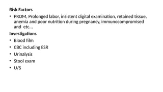 Risk Factors
• PROM, Prolonged labor, insistent digital examination, retained tissue,
anemia and poor nutrition during pregnancy, immunocompromised
and etc...
Investigations
• Blood film
• CBC including ESR
• Urinalysis
• Stool exam
• U/S
 