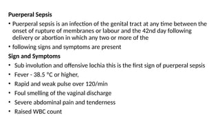 Puerperal Sepsis
• Puerperal sepsis is an infection of the genital tract at any time between the
onset of rupture of membranes or labour and the 42nd day following
delivery or abortion in which any two or more of the
• following signs and symptoms are present
Sign and Symptoms
• Sub involution and offensive lochia this is the first sign of puerperal sepsis
• Fever - 38.5 ºC or higher,
• Rapid and weak pulse over 120/min
• Foul smelling of the vaginal discharge
• Severe abdominal pain and tenderness
• Raised WBC count
 