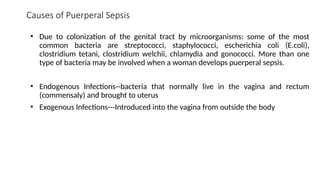 Causes of Puerperal Sepsis
• Due to colonization of the genital tract by microorganisms: some of the most
common bacteria are streptococci, staphylococci, escherichia coli (E.coli),
clostridium tetani, clostridium welchii, chlamydia and gonococci. More than one
type of bacteria may be involved when a woman develops puerperal sepsis.
• Endogenous Infections--bacteria that normally live in the vagina and rectum
(commensaly) and brought to uterus
• Exogenous Infections---Introduced into the vagina from outside the body
 