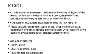 Metritis
• • It is infection of the uterus, inflamation involving all layers of the
uterus (endometrial mucosa and submucosa, muscularis ans
serosa), after delivery, major cause of maternal death.
• • Delayed or inadequate treatment of metritis may result in
Pelvic abscess, peritonitis, septic shock, deep vein thrombosis,
pulmonary embolism, chronic pelvic infection with recurrent pelvic
pain and dyspareunia, tubal blockage and infertility.
• Sign and symptoms
• Fever / Chills
• Lower abdominal pain
• Purulent foul-smelling lochia
 