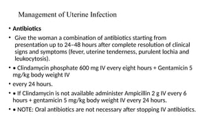 Management of Uterine Infection
• Antibiotics
• Give the woman a combination of antibiotics starting from
presentation up to 24–48 hours after complete resolution of clinical
signs and symptoms (fever, uterine tenderness, purulent lochia and
leukocytosis).
• • Clindamycin phosphate 600 mg IV every eight hours + Gentamicin 5
mg/kg body weight IV
• every 24 hours.
• • If Clindamycin is not available administer Ampicillin 2 g IV every 6
hours + gentamicin 5 mg/kg body weight IV every 24 hours.
• • NOTE: Oral antibiotics are not necessary after stopping IV antibiotics.
 