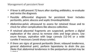Management of persistent fever
• If fever is still present 72 hours after starting antibiotics, re-evaluate
and revise the diagnosis
• Possible differential diagnosis for persistent fever includes
peritonitis, pelvic abscess and septic thrombophlebitis
• Abdomino-pelvic ultrasound to assess for retained tissue and to
check for other complications like abscess collection.
• If retained placental fragments are suspected, perform a digital
exploration of the uterus to remove clots and large pieces. Use
ovum forceps, aspiration with large cannula (12-14) or a wide
curette if necessary (avoid sharp curette).
• If there are signs of general peritonitis (fever, rebound tenderness,
general abdominal pain), perform laparotomy to drain the pus
(Note that abdominal tenderness in the postpartum period may be
 