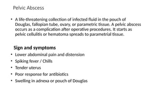 Pelvic Abscess
• A life-threatening collection of infected fluid in the pouch of
Douglas, fallopian tube, ovary, or parametric tissue. A pelvic abscess
occurs as a complication after operative procedures. It starts as
pelvic cellulitis or hematoma spreads to parametrial tissue.
Sign and symptoms
• Lower abdominal pain and distension
• Spiking fever / Chills
• Tender uterus
• Poor response for antibiotics
• Swelling in adnexa or pouch of Douglas
 