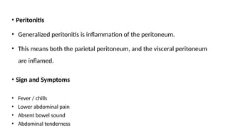 • Peritonitis
• Generalized peritonitis is inflammation of the peritoneum.
• This means both the parietal peritoneum, and the visceral peritoneum
are inflamed.
• Sign and Symptoms
• Fever / chills
• Lower abdominal pain
• Absent bowel sound
• Abdominal tenderness
 