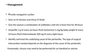 • Management
• Provide nasogastric suction
• Start an IV infusion and infuse IV fluids
• Give the woman a combination of antibiotics until she is fever-free for 48 hours
• Ampicillin 2 g IV every six hours PLUS Gentamicin 5 mg/kg body weight IV every
24 hours PLUS Metronidazole 500 mg IV every eight hours
• Identify and treat the underlying cause of the peritonitis. The type of surgical
intervention needed depends on the diagnosis of the cause of the peritonitis.
Forexample, closure may need to be performed for an intestinal or uterine
 