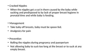 • Cracked Nipples
• When the nipples get a cut in them caused by the baby while
sucking and predisposed to by lack of proper breast hygiene in
prenatal time and while baby is feeding.
• Management
• Take baby off breasts, baby must be spoon fed.
• Analgesics for pain
• Prevention
• Rolling the nipples during pregnancy and puerperium
• Not allowing baby to suck too long at the breast or to suck at any
empty breast.
 