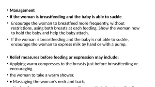 • Management
• If the woman is breastfeeding and the baby is able to suckle
• Encourage the woman to breastfeed more frequently, without
restrictions, using both breasts at each feeding. Show the woman how
to hold the baby and help the baby attach.
• If the woman is breastfeeding and the baby is not able to suckle,
encourage the woman to express milk by hand or with a pump.
• Relief measures before feeding or expression may include:
• Applying warm compresses to the breasts just before breastfeeding or
encouraging
• the woman to take a warm shower.
• • Massaging the woman’s neck and back.
 