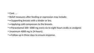 • Cont. …
• Relief measures after feeding or expression may include:
• • Supporting breasts with a binder or bra.
• • Applying cold compresses to the breasts.
• • Paracetamol 500–1000 mg every six to eight hours orally as analgesic
• (maximum 4000 mg in 24 hours).
• • Follow up in three days to ensure response.
 