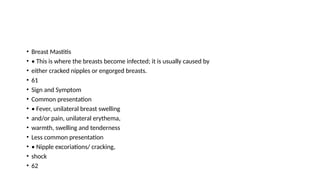 • Breast Mastitis
• • This is where the breasts become infected; it is usually caused by
• either cracked nipples or engorged breasts.
• 61
• Sign and Symptom
• Common presentation
• • Fever, unilateral breast swelling
• and/or pain, unilateral erythema,
• warmth, swelling and tenderness
• Less common presentation
• • Nipple excoriations/ cracking,
• shock
• 62
 