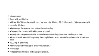 • Management
• Treat with antibiotics
• • Cloxacillin 500 mg by mouth every six hours for 10 days OR Erythromycin 250 mg every eight
• hours for 10 days.
• • Encourage the woman to continue breastfeeding
• • Support the breasts with a binder or bra, and
• • Apply cold compresses to the breasts between feedings to reduce swelling and pain.
• • Paracetamol 500–1000 mg every six to eight hours as an appropriate alternative (maximum
dose
• 4000 mg in 24 hours).
• • Follow up in three days to ensure response 63
• Prevention
• • Treat cracked nipples and engorged breasts.
 