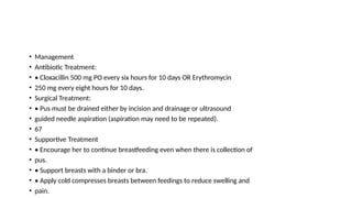 • Management
• Antibiotic Treatment:
• • Cloxacillin 500 mg PO every six hours for 10 days OR Erythromycin
• 250 mg every eight hours for 10 days.
• Surgical Treatment:
• • Pus must be drained either by incision and drainage or ultrasound
• guided needle aspiration (aspiration may need to be repeated).
• 67
• Supportive Treatment
• • Encourage her to continue breastfeeding even when there is collection of
• pus.
• • Support breasts with a binder or bra.
• • Apply cold compresses breasts between feedings to reduce swelling and
• pain.
 