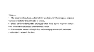 • Cont. …
• • Mid-stream milk culture and sensitivity studies when there is poor response
• is needed to tailor the antibiotic of choice.
• • Breast ultrasound should be employed when there is poor response to rule
• out recollection of abscess or other mass lesion.
• • There may be a need to hospitalize and manage patients with parenteral
• antibiotics in severe infections.
 