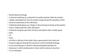 • Breast Abscess Drainage
• • General anesthesia (e.g. ketamine) is usually required. Make the incision
• radially, extending from near the areolar margin toward the periphery of the
• breast to avoid injury to the milk ducts.
• • Wearing sterile gloves use a finger or tissue forceps to break up the pockets
• of pus. Loosely pack the cavity with gauze.
• • Remove the gauze pack after 24 hours and replace with a smaller gauze
• pack.
• 70
• Cont. …
• • If there is still pus in the cavity: Place a gauze pack in the cavity and
• bring the edge out through the wound as a wick to facilitate drainage
• of any remaining pus or perform ultrasound-guided aspiration for
• abscesses in which overlying skin is intact and the abscess is less than
• 5 cm in diameter.
 