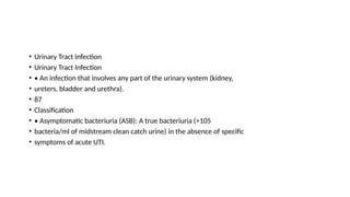 • Urinary Tract Infection
• Urinary Tract Infection
• • An infection that involves any part of the urinary system (kidney,
• ureters, bladder and urethra).
• 87
• Classification
• • Asymptomatic bacteriuria (ASB): A true bacteriuria (>105
• bacteria/ml of midstream clean catch urine) in the absence of specific
• symptoms of acute UTI.
 