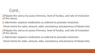 Cont..
Palpate the uterus to assess firmness, level of fundus, and rate of involution
of the uterus.
 Administer oxytocin medication as ordered to promote involution.
Check lochia for color, amount, odor, consistency and presence of blood clots
Palpate the uterus to assess firmness, level of fundus, and rate of involution
of the uterus.
 Administer oxytocin medication as ordered to promote involution.
Check lochia for color, amount, odor, consistency and presence of blood clots
 