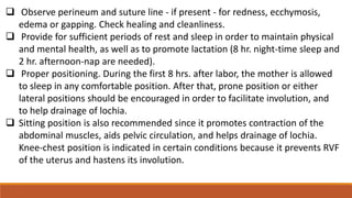  Observe perineum and suture line - if present - for redness, ecchymosis,
edema or gapping. Check healing and cleanliness.
 Provide for sufficient periods of rest and sleep in order to maintain physical
and mental health, as well as to promote lactation (8 hr. night-time sleep and
2 hr. afternoon-nap are needed).
 Proper positioning. During the first 8 hrs. after labor, the mother is allowed
to sleep in any comfortable position. After that, prone position or either
lateral positions should be encouraged in order to facilitate involution, and
to help drainage of lochia.
 Sitting position is also recommended since it promotes contraction of the
abdominal muscles, aids pelvic circulation, and helps drainage of lochia.
Knee-chest position is indicated in certain conditions because it prevents RVF
of the uterus and hastens its involution.
 