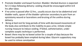  Promote bladder and bowel function: Bladder: Marked diuresis is expected
for 2-3 days following delivery: voiding should be encouraged within 6-8
hrs after labor.
 If no urine is passed after 12 hrs., usually occurs due to lax abdominal and
bladder walls, spasm of the bladder sphincter secondary to pain from an
episiotomy wound or lacerations and bruising of the urethra during
delivery.
 Being at bed rest for long periods of time with decreased movements of
the body also contribute to the inability to pass urine. initiate simple
nursing measure to induce voiding. If failed, catheterization, under
complete aseptic technique is performed.
 Bowel: there may be no bowel action for a couple of days because the
bowel has probably been emptied during labor. Glycerin suppository may
be used to relieve constipation
 