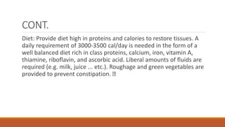 CONT.
Diet: Provide diet high in proteins and calories to restore tissues. A
daily requirement of 3000-3500 cal/day is needed in the form of a
well balanced diet rich in class proteins, calcium, iron, vitamin A,
thiamine, riboflavin, and ascorbic acid. Liberal amounts of fluids are
required (e.g. milk, juice ... etc.). Roughage and green vegetables are
provided to prevent constipation.
 
