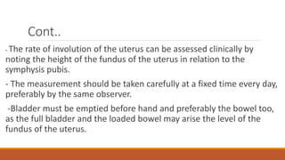 Cont..
- The rate of involution of the uterus can be assessed clinically by
noting the height of the fundus of the uterus in relation to the
symphysis pubis.
- The measurement should be taken carefully at a fixed time every day,
preferably by the same observer.
-Bladder must be emptied before hand and preferably the bowel too,
as the full bladder and the loaded bowel may arise the level of the
fundus of the uterus.
 