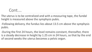 Cont.…
The uterus is to be centralized and with a measuring tape, the fundal
height is measured above the symphysis pubis.
-Following delivery, the fundus lies about 13.5 cm above the symphysis
pubis.
-During the first 24 hours, the level remains constant, thereafter, there
is a steady decrease in height by 1.25 cm in 24 hours, so that by the end
of second weeks the uterus becomes a pelvic organ.
 