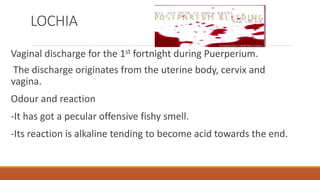 LOCHIA
Vaginal discharge for the 1st fortnight during Puerperium.
The discharge originates from the uterine body, cervix and
vagina.
Odour and reaction
-It has got a pecular offensive fishy smell.
-Its reaction is alkaline tending to become acid towards the end.
 