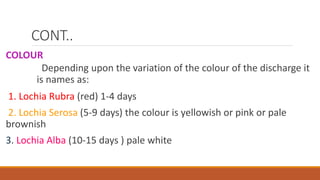 CONT..
COLOUR
Depending upon the variation of the colour of the discharge it
is names as:
1. Lochia Rubra (red) 1-4 days
2. Lochia Serosa (5-9 days) the colour is yellowish or pink or pale
brownish
3. Lochia Alba (10-15 days ) pale white
 