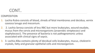 CONT..
COMPOSITION
1. Lochia Rubra consists of blood, shreds of fetal membranes and decidua, vernix
caseosa lanugo and meconium.
2. 2. Lochia Serosa consists of less RBC but more leukocytes, wound exudate,
mucus from the cervix and microorganisms (anaerobic streptococci and
staphylococci). The presence of bacteria is not pathognomonic unless
associated with clinical signs of sepsis.
3. 3. Lochia Alba contains plenty of decidual cells leukocytes, mucus, cholestrin
crystals, fatty and granular epithelial cells and microorganism.
 