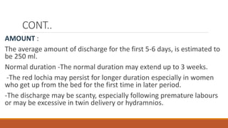 CONT..
AMOUNT :
The average amount of discharge for the first 5-6 days, is estimated to
be 250 ml.
Normal duration -The normal duration may extend up to 3 weeks.
-The red lochia may persist for longer duration especially in women
who get up from the bed for the first time in later period.
-The discharge may be scanty, especially following premature labours
or may be excessive in twin delivery or hydramnios.
 