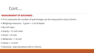 Cont.…
MEASUREMENT OF DISCHARGE :
• If it is excessive the number of pad changes can be measured in every 15mins
• Weighing measures : 1 gram = 1 ml of blood
• By inch tape :
• Scanty = <1 inch stain
• Small = <4 inch
• Moderate = < 6 inch
• Heavy = > 6 inch
• Excessive : pad saturation with in 15mins
 