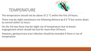 TEMPERATURE
The temperature should not be above 37.2 ℃ within the first 24 hours.
There may be slight reactionary rise following delivery by 0.5 ℉ but comes down
to normal within 12 hours.
On the 3rd day there may be slight rise of temperature due to breast
engorgement which should not last for more than 24 hours.
However, genitourinary tract infection should be excluded if there is rise of
temperature
 